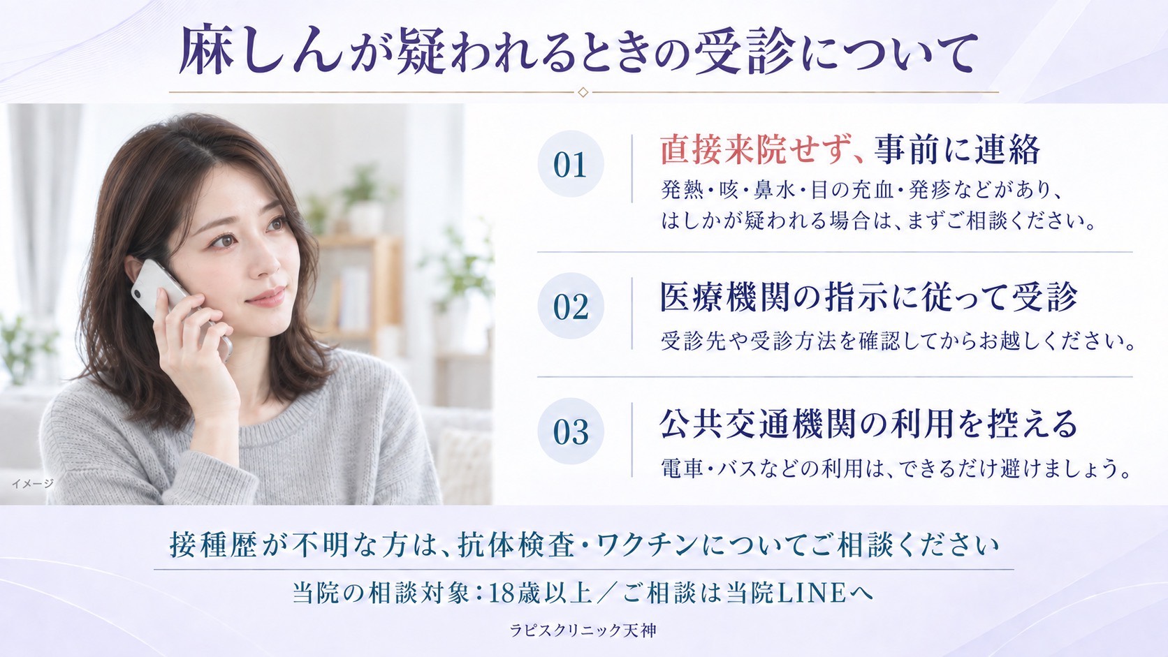 麻しんが疑われるときの受診について。01 直接来院せず、事前に連絡。02 医療機関の指示に従って受診。03 公共交通機関の利用を控える。接種歴が不明な方は、抗体検査・ワクチンについてご相談ください（当院の相談対象は18歳以上、ご相談は当院LINEへ）。